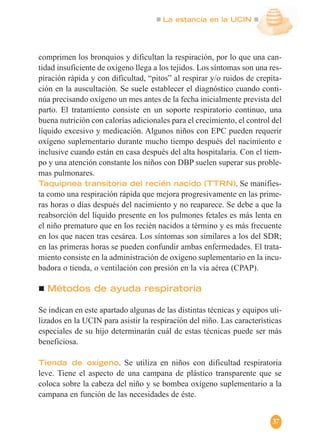 La estancia en la UCIN
37
comprimen los bronquios y dificultan la respiración, por lo que una can-
tidad insuficiente de oxígeno llega a los tejidos. Los síntomas son una res-
piración rápida y con dificultad, “pitos” al respirar y/o ruidos de crepita-
ción en la auscultación. Se suele establecer el diagnóstico cuando conti-
núa precisando oxígeno un mes antes de la fecha inicialmente prevista del
parto. El tratamiento consiste en un soporte respiratorio continuo, una
buena nutrición con calorías adicionales para el crecimiento, el control del
líquido excesivo y medicación. Algunos niños con EPC pueden requerir
oxígeno suplementario durante mucho tiempo después del nacimiento e
inclusive cuando están en casa después del alta hospitalaria. Con el tiem-
po y una atención constante los niños con DBP suelen superar sus proble-
mas pulmonares.
Taquipnea transitoria del recién nacido (TTRN). Se manifies-
ta como una respiración rápida que mejora progresivamente en las prime-
ras horas o días después del nacimiento y no reaparece. Se debe a que la
reabsorción del líquido presente en los pulmones fetales es más lenta en
el niño prematuro que en los recién nacidos a término y es más frecuente
en los que nacen tras cesárea. Los síntomas son similares a los del SDR;
en las primeras horas se pueden confundir ambas enfermedades. El trata-
miento consiste en la administración de oxígeno suplementario en la incu-
badora o tienda, o ventilación con presión en la vía aérea (CPAP).
Métodos de ayuda respiratoria
Se indican en este apartado algunas de las distintas técnicas y equipos uti-
lizados en la UCIN para asistir la respiración del niño. Las características
especiales de su hijo determinarán cuál de estas técnicas puede ser más
beneficiosa.
Tienda de oxígeno. Se utiliza en niños con dificultad respiratoria
leve. Tiene el aspecto de una campana de plástico transparente que se
coloca sobre la cabeza del niño y se bombea oxígeno suplementario a la
campana en función de las necesidades de éste.
 