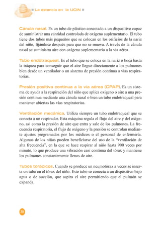 La estancia en la UCIN
38
Cánula nasal. Es un tubo de plástico conectado a un dispositivo capaz
de suministrar una cantidad controlada de oxígeno suplementario. El tubo
tiene dos tubos más pequeños que se colocan en los orificios de la nariz
del niño, fijándose después para que no se mueva. A través de la cánula
nasal se suministra aire con oxígeno suplementario a la vía aérea.
Tubo endotraqueal. Es el tubo que se coloca en la nariz o boca hasta
la tráquea para conseguir que el aire llegue directamente a los pulmones
bien desde un ventilador o un sistema de presión continua a vías respira-
torias.
Presión positiva continua a la vía aérea (CPAP). Es un siste-
ma de ayuda a la respiración del niño que aplica oxígeno o aire a una pre-
sión continua mediante una cánula nasal o bien un tubo endotraqueal para
mantener abiertas las vías respiratorias.
Ventilación mecánica. Utiliza siempre un tubo endotraqueal que se
conecta a un respirador. Esta máquina regula el flujo del aire y del oxíge-
no, así como la presión de aire que entra y sale de los pulmones. La fre-
cuencia respiratoria, el flujo de oxígeno y la presión se controlan median-
te ajustes programados por los médicos o el personal de enfermería.
Algunos de los niños pueden beneficiarse del uso de la “ventilación de
alta frecuencia”, en la que se hace respirar al niño hasta 900 veces por
minuto, lo que produce una vibración casi continua del tórax y mantiene
los pulmones constantemente llenos de aire.
Tubos torácicos. Cuando se produce un neumotórax a veces se inser-
ta un tubo en el tórax del niño. Este tubo se conecta a un dispositivo bajo
agua o de succión, que aspira el aire permitiendo que el pulmón se
expanda.
 