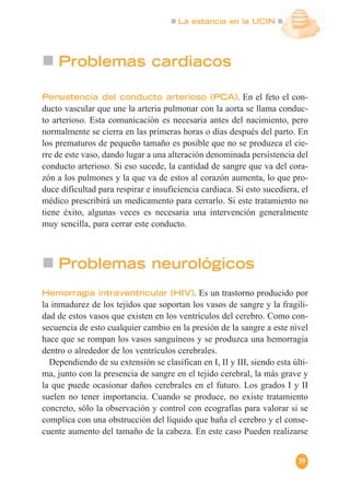 La estancia en la UCIN
39
Problemas cardiacos
Persistencia del conducto arterioso (PCA). En el feto el con-
ducto vascular que une la arteria pulmonar con la aorta se llama conduc-
to arterioso. Esta comunicación es necesaria antes del nacimiento, pero
normalmente se cierra en las primeras horas o días después del parto. En
los prematuros de pequeño tamaño es posible que no se produzca el cie-
rre de este vaso, dando lugar a una alteración denominada persistencia del
conducto arterioso. Si eso sucede, la cantidad de sangre que va del cora-
zón a los pulmones y la que va de estos al corazón aumenta, lo que pro-
duce dificultad para respirar e insuficiencia cardiaca. Si esto sucediera, el
médico prescribirá un medicamento para cerrarlo. Si este tratamiento no
tiene éxito, algunas veces es necesaria una intervención generalmente
muy sencilla, para cerrar este conducto.
Problemas neurológicos
Hemorragia intraventricular (HIV). Es un trastorno producido por
la inmadurez de los tejidos que soportan los vasos de sangre y la fragili-
dad de estos vasos que existen en los ventrículos del cerebro. Como con-
secuencia de esto cualquier cambio en la presión de la sangre a este nivel
hace que se rompan los vasos sanguíneos y se produzca una hemorragia
dentro o alrededor de los ventrículos cerebrales.
Dependiendo de su extensión se clasifican en I, II y III, siendo esta últi-
ma, junto con la presencia de sangre en el tejido cerebral, la más grave y
la que puede ocasionar daños cerebrales en el futuro. Los grados I y II
suelen no tener importancia. Cuando se produce, no existe tratamiento
concreto, sólo la observación y control con ecografías para valorar si se
complica con una obstrucción del líquido que baña el cerebro y el conse-
cuente aumento del tamaño de la cabeza. En este caso Pueden realizarse
 