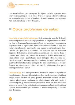 La estancia en la UCIN
40
punciones lumbares para sacar parte del líquido y aliviar la presión o una
intervención quirúrgica con el fin de derivar el líquido cefalorraquideo de
los ventrículos al abdomen. Con el uso de medicamentos que la previe-
nen, en la actualidad es poco frecuente.
Otros problemas de salud
Ictericia o hiperbilirrubinemia. Es la coloración amarilla de la piel
producida por el acúmulo de un pigmento de la sangre llamado bilirrubi-
na. Esta se forma por la descomposición de los hematíes y normalmente
es procesada en el hígado antes de ser eliminada al intestino. El niño pre-
maturo tiene hematíes más frágiles y un hígado no suficientemente desa-
rrollado para procesar la bilirrubina con suficiente rapidez. Aumentos
pequeños de bilirrubina no son dañinos; cuando son altos pueden dañar el
cerebro. Por ello se va a medir con frecuencia la bilirrubina del niño
(mediante un aparato que lo hace a través de la piel o bien mediante aná-
lisis de sangre). El tratamiento se hará mediante focos de luz (fototerapia)
que transforma la bilirrubina en la piel del niño a substancias no tóxicas.
Durante su tratamiento se cubren los ojos del niño para evitar que se
dañen por el exceso de luz.
Tensión baja. Los niños prematuros desarrollan a menudo hipotensión
inmediatamente después del nacimiento. Esta puede deberse a pérdida de
sangre antes o después del parto, pérdida de líquidos después del naci-
miento, infecciones o medicamentos administrados a la madre antes o
durante el parto, y en ocasiones se presenta en niños con SDR sin que se
conozca la causa. Entre los tratamientos se encuentra la administración de
líquidos, medicamentos para aumentar la presión sanguínea y la transfu-
sión de sangre.
 