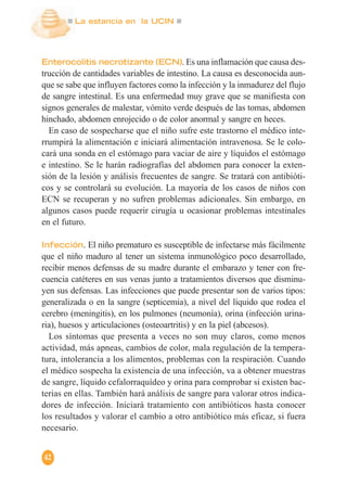La estancia en la UCIN
42
Enterocolitis necrotizante (ECN). Es una inflamación que causa des-
trucción de cantidades variables de intestino. La causa es desconocida aun-
que se sabe que influyen factores como la infección y la inmadurez del flujo
de sangre intestinal. Es una enfermedad muy grave que se manifiesta con
signos generales de malestar, vómito verde después de las tomas, abdomen
hinchado, abdomen enrojecido o de color anormal y sangre en heces.
En caso de sospecharse que el niño sufre este trastorno el médico inte-
rrumpirá la alimentación e iniciará alimentación intravenosa. Se le colo-
cará una sonda en el estómago para vaciar de aire y líquidos el estómago
e intestino. Se le harán radiografías del abdomen para conocer la exten-
sión de la lesión y análisis frecuentes de sangre. Se tratará con antibióti-
cos y se controlará su evolución. La mayoría de los casos de niños con
ECN se recuperan y no sufren problemas adicionales. Sin embargo, en
algunos casos puede requerir cirugía u ocasionar problemas intestinales
en el futuro.
Infección. El niño prematuro es susceptible de infectarse más fácilmente
que el niño maduro al tener un sistema inmunológico poco desarrollado,
recibir menos defensas de su madre durante el embarazo y tener con fre-
cuencia catéteres en sus venas junto a tratamientos diversos que disminu-
yen sus defensas. Las infecciones que puede presentar son de varios tipos:
generalizada o en la sangre (septicemia), a nivel del líquido que rodea el
cerebro (meningitis), en los pulmones (neumonía), orina (infección urina-
ria), huesos y articulaciones (osteoartritis) y en la piel (abcesos).
Los síntomas que presenta a veces no son muy claros, como menos
actividad, más apneas, cambios de color, mala regulación de la tempera-
tura, intolerancia a los alimentos, problemas con la respiración. Cuando
el médico sospecha la existencia de una infección, va a obtener muestras
de sangre, líquido cefalorraquídeo y orina para comprobar si existen bac-
terias en ellas. También hará análisis de sangre para valorar otros indica-
dores de infección. Iniciará tratamiento con antibióticos hasta conocer
los resultados y valorar el cambio a otro antibiótico más eficaz, si fuera
necesario.
 