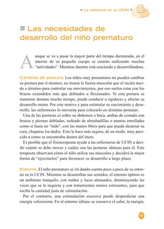 La estancia en la UCIN
43
Las necesidades de
desarrollo del niño prematuro
A
unque se va a pasar la mayor parte del tiempo durmiendo, en el
interior de su pequeño cuerpo se estarán realizando muchas
“actividades”. Mientras duerme está creciendo y desarrollándose.
Cambios de postura. Los niños muy prematuros no pueden cambiar
su postura por sí mismos, no tienen la fuerza muscular que el recién naci-
do a término para controlar sus movimientos, por eso suelen estar con los
brazos extendidos más que doblados o flexionados. Si esta postura se
mantiene durante mucho tiempo, puede conducir a rigideces y afectar su
desarrollo motor. Por este motivo y para estimular su crecimiento y desa-
rrollo, las enfermeras lo moverán para colocarlo en distintas posturas.
Una de las posturas es sobre su abdomen o boca, ambas de costado con
brazos y piernas dobladas, rodeado de almohadillas o mantas enrolladas
como si fuera un “nido”, con las manos libres para que pueda alcanzar su
cara, chuparse los dedos. Esto le hace más seguro, de un modo muy pare-
cido a como se encontraba dentro del útero.
Es posible que el fisioterapeuta ayude a las enfermeras de UCIN a deci-
dir cuánto se debe mover y cuáles son las posturas idóneas para él. Este
terapeuta observará cómo el niño utiliza sus músculos y decidirá la mejor
forma de “ejercitarlos” para favorecer su desarrollo a largo plazo.
Entorno. El niño prematuro se irá dando cuenta poco a poco de su entor-
no en la UCIN. Mientras se desarrollan sus sentidos, el entorno óptimo es
un ambiente tranquilo, con ruidos y luces atenuados, disminuyendo las
veces que se le inquieta y con tratamientos menos estresantes, para que
reciba la cantidad justa de estimulación.
Por el contrario, una estimulación excesiva puede desperdiciar una
energía valiosísima. En el entorno idóneo se conserva el calor, la energía,
 