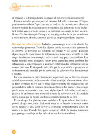 La estancia en la UCIN
44
el oxígeno y la humedad para favorecer el mejor crecimiento posible.
Existen métodos para mejorar el entorno del niño, como son el “agru-
pamiento de cuidados” que consiste en realizar, de una sola vez, el mayor
número posible de procedimientos necesarios. De este modo no se moles-
tará tantas veces al niño como si se hubieran realizado de uno en uno.
Otro es “la hora tranquila” en que se amortiguan las luces por unas horas
y no se molesta al niño, a menos que exija un procedimiento urgente.
Riesgo de infecciones. Todas las personas que se acercan al niño lle-
van consigo gérmenes. Todos los objetos que le rodean y cada persona de
su entorno -el personal del hospital, los padres y las visitas- plantean
algún riesgo de transmisión de infecciones al niño, muy sensible en esta
etapa. Su sistema inmunológico todavía está muy poco desarrollado. Los
recién nacidos muy pequeños tienen poca capacidad para combatir las
infecciones y son propensos a contraer enfermedades infecciosas de su
entono próximo. El riesgo de infección por la exposición a gérmenes se
ve incrementado también por la necesidad de colocarle vías intravenosas
y sondas.
Por este motivo es extremadamente importante que se lave las manos
cuidadosamente con jabón antes de visitar a su hijo, aún cuando no pien-
se tener contacto físico con él (siga rigurosamente las indicaciones del
personal de la sala en cuanto a la forma de lavarse las manos). Si cree que
puede estar acatarrado o que tiene algún tipo de infección respiratoria,
pídale a la enfermera una mascarilla antes de acercarse a él. Es posible
que le pidan que se ponga una bata especial encima de su ropa
Recuerde que los gérmenes son invisibles. El agua sola no los elimina,
pero sí el agua con jabón. Incluso si antes se ha lavado las manos varias
veces durante el día, debe volver a lavárselas inmediatamente antes de
visitar a su hijo. Cuando lleve poco tiempo, el hábito de lavarse las manos
para proteger a su hijo de las infecciones se hará automático.
 
