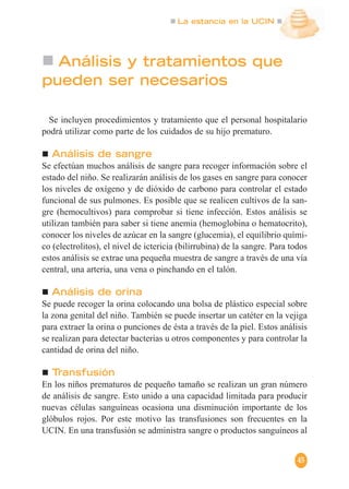 La estancia en la UCIN
45
Análisis y tratamientos que
pueden ser necesarios
Se incluyen procedimientos y tratamiento que el personal hospitalario
podrá utilizar como parte de los cuidados de su hijo prematuro.
Análisis de sangre
Se efectúan muchos análisis de sangre para recoger información sobre el
estado del niño. Se realizarán análisis de los gases en sangre para conocer
los niveles de oxígeno y de dióxido de carbono para controlar el estado
funcional de sus pulmones. Es posible que se realicen cultivos de la san-
gre (hemocultivos) para comprobar si tiene infección. Estos análisis se
utilizan también para saber si tiene anemia (hemoglobina o hematocrito),
conocer los niveles de azúcar en la sangre (glucemia), el equilibrio quími-
co (electrolitos), el nivel de ictericia (bilirrubina) de la sangre. Para todos
estos análisis se extrae una pequeña muestra de sangre a través de una vía
central, una arteria, una vena o pinchando en el talón.
Análisis de orina
Se puede recoger la orina colocando una bolsa de plástico especial sobre
la zona genital del niño. También se puede insertar un catéter en la vejiga
para extraer la orina o punciones de ésta a través de la piel. Estos análisis
se realizan para detectar bacterias u otros componentes y para controlar la
cantidad de orina del niño.
Transfusión
En los niños prematuros de pequeño tamaño se realizan un gran número
de análisis de sangre. Esto unido a una capacidad limitada para producir
nuevas células sanguíneas ocasiona una disminución importante de los
glóbulos rojos. Por este motivo las transfusiones son frecuentes en la
UCIN. En una transfusión se administra sangre o productos sanguíneos al
 