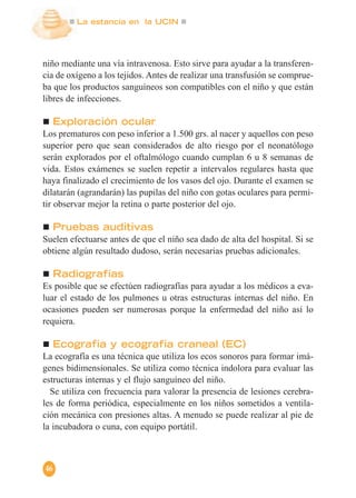 La estancia en la UCIN
46
niño mediante una vía intravenosa. Esto sirve para ayudar a la transferen-
cia de oxígeno a los tejidos. Antes de realizar una transfusión se comprue-
ba que los productos sanguíneos son compatibles con el niño y que están
libres de infecciones.
Exploración ocular
Los prematuros con peso inferior a 1.500 grs. al nacer y aquellos con peso
superior pero que sean considerados de alto riesgo por el neonatólogo
serán explorados por el oftalmólogo cuando cumplan 6 u 8 semanas de
vida. Estos exámenes se suelen repetir a intervalos regulares hasta que
haya finalizado el crecimiento de los vasos del ojo. Durante el examen se
dilatarán (agrandarán) las pupilas del niño con gotas oculares para permi-
tir observar mejor la retina o parte posterior del ojo.
Pruebas auditivas
Suelen efectuarse antes de que el niño sea dado de alta del hospital. Si se
obtiene algún resultado dudoso, serán necesarias pruebas adicionales.
Radiografías
Es posible que se efectúen radiografías para ayudar a los médicos a eva-
luar el estado de los pulmones u otras estructuras internas del niño. En
ocasiones pueden ser numerosas porque la enfermedad del niño así lo
requiera.
Ecografía y ecografía craneal (EC)
La ecografía es una técnica que utiliza los ecos sonoros para formar imá-
genes bidimensionales. Se utiliza como técnica indolora para evaluar las
estructuras internas y el flujo sanguíneo del niño.
Se utiliza con frecuencia para valorar la presencia de lesiones cerebra-
les de forma periódica, especialmente en los niños sometidos a ventila-
ción mecánica con presiones altas. A menudo se puede realizar al pie de
la incubadora o cuna, con equipo portátil.
 