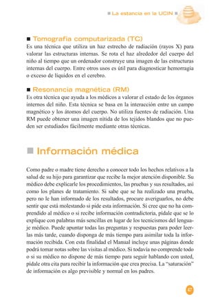 La estancia en la UCIN
47
Tomografía computarizada (TC)
Es una técnica que utiliza un haz estrecho de radiación (rayos X) para
valorar las estructuras internas. Se rota el haz alrededor del cuerpo del
niño al tiempo que un ordenador construye una imagen de las estructuras
internas del cuerpo. Entre otros usos es útil para diagnosticar hemorragia
o exceso de líquidos en el cerebro.
Resonancia magnética (RM)
Es otra técnica que ayuda a los médicos a valorar el estado de los órganos
internos del niño. Esta técnica se basa en la interacción entre un campo
magnético y los átomos del cuerpo. No utiliza fuentes de radiación. Una
RM puede obtener una imagen nítida de los tejidos blandos que no pue-
den ser estudiados fácilmente mediante otras técnicas.
Información médica
Como padre o madre tiene derecho a conocer todo los hechos relativos a la
salud de su hijo para garantizar que recibe la mejor atención disponible. Su
médico debe explicarle los procedimientos, las pruebas y sus resultados, así
como los planes de tratamiento. Si sabe que se ha realizado una prueba,
pero no le han informado de los resultados, procure averiguarlos, no debe
sentir que está molestando si pide esta información. Si cree que no ha com-
prendido al médico o si recibe información contradictoria, pídale que se lo
explique con palabras más sencillas en lugar de los tecnicismos del lengua-
je médico. Puede apuntar todas las preguntas y respuestas para poder leer-
las más tarde, cuando disponga de más tiempo para asimilar toda la infor-
mación recibida. Con esta finalidad el Manual incluye unas páginas donde
podrá tomar notas sobre las visitas al médico. Si todavía no comprende todo
o si su médico no dispone de más tiempo para seguir hablando con usted,
pídale otra cita para recibir la información que crea precisa. La “saturación”
de información es algo previsible y normal en los padres.
 
