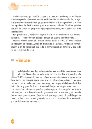 La estancia en la UCIN
48
Cada vez que tenga ocasión pregunte al personal médico y de enferme-
ría cómo puede tener una mayor participación en el cuidado de su hijo.
Infórmese de los servicios o programas comunitarios disponibles que pue-
den ayudar a la familia ahora y en el momento del alta. También pueden
servirle de ayuda los grupos de apoyo (asociaciones, etc.); así es que pida
información.
Sea persistente y muéstrese segura a la hora de manifestar sus preocu-
paciones, ¡Tiene derecho a que se tengan en cuenta sus opiniones!
Procure tener a mano el Manual cuando llame a la UCIN para conocer
la situación de su hijo. Antes de finalizada la llamada, resuma la conver-
sación a fin de garantizar que toda la conversación es correcta y que todo
lo ha comprendido bien.
Visitas
L
o habitual es que los padres puedan ver a su hijo a cualquier hora
del día. Sin embargo, deberá siempre seguir las normas de cada
UCIN tanto en lo que se refiere a sus visitas como a las de otros
familiares. Las normas sirven para proteger al niño prematuro de los gér-
menes en un periodo en el que tiene muy poca capacidad de combatir las
infecciones, y para facilitar el trabajo de las personas que lo cuidan.
A veces las enfermeras pueden pedirle que no le manipule: los movi-
mientos pueden sobreestimularle, gastando sus escasas energías cuando
las necesita para respirar, absorber alimentos y crecer. A medida que su
estado se hace más estable y comienza a crecer, le animarán a sostenerle
y a participar en su asistencia.
 