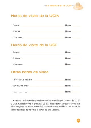 La estancia en la UCIN
49
Horas de visita de la UCIN
Padres: Horas:
Abuelos: Horas:
Hermanos: Horas:
Horas de visita de la UCI
Padres: Horas:
Abuelos: Horas:
Hermanos: Horas:
Otras horas de visita
Información médica: Horas:
Extracción leche: Horas:
. . . . . . . . . . . . . Horas:
No todos los hospitales permiten que los niños hagan visitas a la UCIN
y UCI. Consulte con el personal de esta unidad para asegurar que a sus
hijos mayores les estará permitido visitar al recién nacido. Si no es así, es
posible que les dejen verlo a través de una ventana.
 