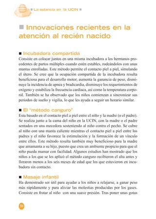 La estancia en la UCIN
50
Innovaciones recientes en la
atención al recién nacido
Incubadora compartida
Consiste en colocar juntos en una misma incubadora a los hermanos pro-
cedentes de partos múltiples cuando estén estables, rodeándolos con unas
mantas enrolladas. Este método permite el contacto piel a piel, simulando
el útero. Se cree que la ocupación compartida de la incubadora resulta
beneficiosa para el desarrollo motor, aumenta la ganancia de peso, dismi-
nuye la incidencia de apnea y bradicardia, disminuye los requerimientos de
oxígeno y estabiliza la frecuencia cardiaca, así como la temperatura corpo-
ral. También se ha observado que los niños comienzan a sincronizar sus
periodos de sueño y vigilia, lo que les ayuda a seguir un horario similar.
El “método canguro”
Esta basado en el contacto piel a piel entre el niño y la madre (o el padre).
Se realiza junto a la cama del niño en la UCIN, con la madre o el padre
sentados en una mecedora sosteniendo al niño contra el pecho. Se cubre
al niño con una manta caliente mientras el contacto piel a piel entre los
padres y el niño favorece la estimulación y la formación de un vínculo
entre ellos. Este método resulta también muy beneficioso para la madre
que amamanta a su hijo, puesto que crea un ambiente propicio para que el
niño pueda mamar con facilidad. Algunos estudios han mostrado que los
niños a los que se les aplicó el método canguro recibieron el alta antes y
lloraron menos a los seis meses de edad que los que estuvieron en incu-
badora sin contacto.
Masaje infantil
Ha demostrado ser útil para ayudar a los niños a relajarse, a ganar peso
más rápidamente y para aliviar las molestias producidas por los gases.
Consiste en frotar al niño con una suave presión. Tras poner unas gotas
 