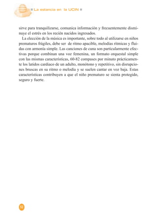 La estancia en la UCIN
52
sirve para tranquilizarse, comunica información y frecuentemente dismi-
nuye el estrés en los recién nacidos ingresados.
La elección de la música es importante, sobre todo al utilizarse en niños
prematuros frágiles, debe ser de ritmo apacible, melodías rítmicas y flui-
das con armonía simple. Las canciones de cuna son particularmente efec-
tivas porque combinan una voz femenina, un formato orquestal simple
con las mismas características, 60-82 compases por minuto prácticamen-
te los latidos cardiaco de un adulto, monótono y repetitivo, sin disrupcio-
nes bruscas en su ritmo o melodía y se suelen cantar en voz baja. Estas
características contribuyen a que el niño prematuro se sienta protegido,
seguro y fuerte.
 