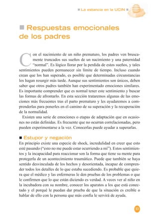La estancia en la UCIN
53
Respuestas emocionales
de los padres
C
on el nacimiento de un niño prematuro, los padres ven brusca-
mente truncados sus sueños de un nacimiento y una paternidad
“normal”. Es lógico llorar por la perdida de estos sueños, y tales
sentimientos pueden permanecer sin límite de tiempo. Incluso cuando
crean que los han superado, es posible que determinadas circunstancias
los hagan resurgir más tarde. Aunque sus sentimientos son únicos, deben
saber que otros padres también han experimentado emociones similares.
Es importante comprender que es normal tener este sentimiento y buscar
las formas de afrontarlo. En esta sección trataremos algunas de las emo-
ciones más frecuentes tras el parto prematuro y les ayudaremos a com-
prenderlas para ponerles en el camino de su superación y la recuperación
de la normalidad.
Existen una serie de emociones o etapas de adaptación que en ocasio-
nes no están definidas. Es frecuente que no ocurran correlacionadas, pero
pueden experimentarse a la vez. Conocerlas puede ayudar a superarlas.
Estupor y negación
En principio existe una especie de shock, incredulidad en creer que esto
esté pasando (“esto no me puede estar ocurriendo a mí”). Estos sentimien-
tos y la incapacidad para reaccionar son la forma que tiene su mente para
protegerla de un acontecimiento traumático. Puede que también se haya
sentido desvinculada de los hechos y desorientada, incapaz de compren-
der todos los detalles de lo que estaba sucediendo. Es probable que quie-
ra que el médico y las enfermeras le den pruebas de los problemas o que
le confirmen que lo que están diciendo es verdad. A veces ver al niño en
la incubadora con su nombre, conocer los aparatos a los que está conec-
tado y el porqué le puedan dar prueba de que la situación es creíble o
hablar de ello con la persona que más confía le servirá de ayuda.
 