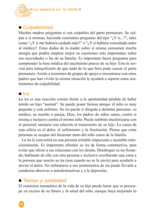La estancia en la UCIN
54
Culpabilidad
Muchas madres preguntan si son culpables del parto prematuro. Se cul-
pan a sí mismas, haciendo constantes preguntas del tipo “¿Y si...?”, tales
como “¿Y si me hubiera cuidado más?” o “¿Y si hubiera consultado antes
al médico?. Estas dudas de la madre sobre sí misma consumen mucha
energía que podría emplear mejor en cuestiones más importantes sobre
sus necesidades o las de su familia. Es importante hacer preguntas para
comprender la base médica del nacimiento precoz de su hijo. Esto le ser-
virá para tranquilizarle de que nada de lo que hizo pudo causar el parto
prematuro. Asistir a reuniones de grupos de apoyo o encontrarse con otros
padres que han vivido la misma situación le ayudará a superar estos sen-
timientos de culpabilidad.
Ira
La ira es una reacción común frente a la oportunidad pérdida de haber
tenido un hijo “normal”. Se puede poner furiosa porque el niño es muy
pequeño y está enfermo. Su ira puede ir dirigida a distintas personas: su
médico, su marido o pareja, Dios, los padres de niños sanos, contra sí
misma e inclusive contra el mismo niño. Puede también encolerizarse con
el personal sanitario con relación al tratamiento de su hijo. La causa de
esta cólera es el dolor, el sufrimiento y la frustración. Piense que estas
personas se ocupan del bienestar tanto del niño como de la familia.
La ira le convertirá en una persona irritable impaciente e inestable emo-
cionalmente. Es importante afrontar su ira de forma constructiva, para
evitar que afecte a sus relaciones con los demás. Desahogue su ira lloran-
do, hablando de ella con otra persona e inclusive escribiendo una carta a
la persona que suscita su ira (aun cuando no se la envíe) para ayudarle a
aliviar el dolor. No enfrentarse a sus sentimientos de ira puede llevarle a
conductas abusivas o autodestructivas y a la depresión.
Temor y ansiedad
El comienzo traumático de la vida de su hijo puede hacer que se preocu-
pe en exceso de su futuro y la salud del niño, aunque haya mejorado lo
 