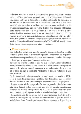 La estancia en la UCIN
55
suficiente para irse a casa. En un principio puede angustiarle cuando
suena el teléfono pensando que pudiera ser el hospital para una mala noti-
cia, cuando entra en el hospital por si algo malo acaba de pasar, por la
posibilidad de no encontrarlo en la incubadora. Más tarde puede sentir
ansiedad por las visitas al médico, las intervenciones quirúrgicas o las
evaluaciones acerca de su hijo. Puede disminuir su ansiedad obteniendo
tanta información como le sea posible. Hablar con el médico y otros
padres de niños prematuros o con un profesional de confianza puede ali-
viar sus temores, ya que se sentirá con más control cuando esté bien infor-
mada. Por ejemplo si teme que su hijo pueda dejar de respirar, aprenda las
técnicas de reanimación cardiopulmonar (RCP). También le puede recon-
fortar hablar con otros padres de niños prematuros.
Preocupación
Casi todos los padres ante un niño pequeño tienen miedo sobre su vida,
sufren lo que se llama “aflicción anticipadora”, una manera de prepararse
emocionalmente para el caso de que el niño se muera. Ayuda a desahogar
el dolor que se siente pero les causa problemas.
Tardarán en ponerle nombre al niño ya que consideran más tolerable su
muerte si no tiene nombre. Este temor a la muerte crea una separación
temporal del vínculo entre el prematuro y sus padres; por ello se pregun-
tan si no lo quieren lo suficiente. Al mejorar el niño, se restablece el vín-
culo afectivo.
Puede preocuparles el daño emotivo a largo plazo que tendrá la UCIN
sobre el niño. Investigaciones científicas han demostrado que los proce-
dimientos dolorosos no causan ningún efecto emocional a largo plazo.
Pueden sentir miedo aunque el niño esté mejorando e inclusive ya de
alta, en su domicilio. Son reacciones normales porque aún mantienen en
su mente las escenas retrospectivas de la UCIN. El considerar estas esce-
nas como comunes les puede ayudar a manejarlas sin preocupaciones.
La probabilidad de que pueda sufrir una incapacidad también es fre-
cuente. En la mayoría de los casos no está dentro de lo posible prever la
probabilidad de un futuro impedimento. Hay factores que influyen: la pre-
 