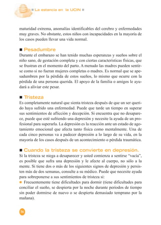 La estancia en la UCIN
56
maturidad extrema, anomalías identificables del cerebro y enfermedades
muy graves. No obstante, estos niños con incapacidades en la mayoría de
los casos pueden llevar una vida normal.
Pesadumbre
Durante el embarazo se han tenido muchas esperanzas y sueños sobre el
niño sano, de gestación completa y con ciertas características físicas, que
se frustran en el momento del parto. A menudo las madres pueden sentir-
se como si no fueran mujeres completas o madres. Es normal que se ape-
sadumbren por la pérdida de estos sueños, lo mismo que ocurre con la
pérdida de una persona querida. El apoyo de la familia o amigos le ayu-
dará a aliviar este pesar.
Tristeza
Es completamente natural que sienta tristeza después de que un ser queri-
do haya sufrido una enfermedad. Puede que tarde un tiempo en superar
sus sentimientos de aflicción y decepción. Si encuentra que no desapare-
ce, puede que esté sufriendo una depresión y necesite la ayuda de un pro-
fesional para superarla. La depresión es la reacción ante un estado de ago-
tamiento emocional que afecta tanto física como mentalmente. Una de
cada cinco personas va a padecer depresión a lo largo de su vida, en la
mayoría de los casos después de un acontecimiento o pérdida traumática.
Cuando la tristeza se convierte en depresión.
Si la tristeza se niega a desaparecer y usted comienza a sentirse “vacía”,
es posible que sufra una depresión y le afecte al cuerpo, no sólo a la
mente. Si tiene dos o más de los siguientes signos de depresión y persis-
ten más de dos semanas, consulte a su médico. Puede que necesite ayuda
para sobreponerse a sus sentimientos de tristeza si:
Frecuentemente tiene dificultades para dormir (tiene dificultades para
conciliar el sueño, se despierta por la noche durante periodos de tiempo
sin poder dormirse de nuevo o se despierta demasiado temprano por la
mañana).
 
