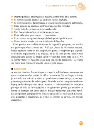 La estancia en la UCIN
57
Duerme periodos prolongados o necesita dormir más de lo normal.
Se siente cansada después de un buen reposo nocturno.
Se siente culpable, desamparada o sin esperanza gran parte del tiempo.
Tiene pérdida de apetito o disfruta menos de las comidas.
Siente falta de cariño o se siente rechazada.
Con frecuencia realiza comentarios negativos.
Tiene dificultad para pensar o concentrarse.
Experimenta una ganancia o pérdida de peso significativa o
Siente menos interés por sus actividades habituales.
Estos pueden ser también síntomas de depresión postparto, un proble-
ma grave que afecta a entre un 15-20 por ciento de las nuevas madres.
Puede aparecer hasta un año después del parto. Si sospecha que la pade-
ce consulte rápidamente a su médico. Si no se trata puede suponer una
amenaza tanto contra su propia salud y seguridad como para su hijo. No
se sienta “débil” si necesita ayuda para superar la depresión. Hace falta
ser fuerte para reconocer cuándo uno necesita ayuda.
Soledad
A muchas personas les podría parecer que la soledad no es una emoción
que experimenten los padres de niños prematuros. Sin embargo, si traba-
ja antes del nacimiento y ahora se queda en casa con su hijo, puede que
ya no tenga acceso a la red de apoyo formada por los compañeros de tra-
bajo y amistades que tenía antes. Además, si debe quedarse en casa para
proteger al niño de la exposición a los gérmenes, puede que también se
limite su contacto con otros adultos. Busque relaciones con otras perso-
nas que puedan comprender su situación para aliviar la soledad. Los ami-
gos, parientes o sacerdotes, así como los grupos de apoyo, son buenas
elecciones.
 