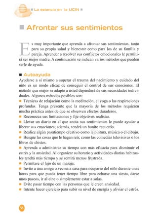 La estancia en la UCIN
58
Afrontar sus sentimientos
E
s muy importante que aprenda a afrontar sus sentimientos, tanto
para su propia salud y bienestar como para los de su familia y
pareja. Aprender a resolver sus conflictos emocionales le permiti-
rá ser mejor madre. A continuación se indican varios métodos que pueden
serle de ayuda.
Autoayuda
Ayudarse a sí mismo a superar el trauma del nacimiento y cuidado del
niño es un modo eficaz de conseguir el control de sus emociones. El
método que mejor se adapte a usted dependerá de sus necesidades indivi-
duales. Algunos métodos posibles son:
Técnicas de relajación como la meditación, el yoga o las respiraciones
profundas. Tenga presente que la mayoría de los métodos requieren
mucha práctica antes de que se observen efectos duraderos.
Reconozca sus limitaciones y fije objetivos realistas.
Llevar un diario en el que anota sus sentimientos le puede ayudar a
liberar sus emociones; además, tendrá un bonito recuerdo.
Realice algún pasatiempo creativo como la pintura, música o el dibujo.
Busque las cosas que le hagan reír, como las comedias televisivas o los
libros de chistes.
Aprenda a administrar su tiempo con más eficacia para disminuir el
estrés y la ansiedad. Al organizar su horario y actividades diarias habitua-
les tendrá más tiempo y se sentirá menos frustrada.
Permítase el lujo de un masaje.
Invite a una amiga o vecina a casa para ocuparse del niño durante unas
horas para que pueda tener tiempo libre para echarse una siesta, darse
unos paseos, ir al cine o simplemente estar a solas.
Evite pasar tiempo con las personas que le creen ansiedad.
Intente hacer ejercicio para subir su nivel de energía y aliviar el estrés.
 