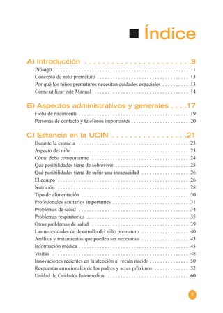 5
Índice
A) Introducción . . . . . . . . . . . . . . . . . . . . . . . .9
Prólogo . . . . . . . . . . . . . . . . . . . . . . . . . . . . . . . . . . . . . . . . . . . . . . . . . . . . .11
Concepto de niño prematuro . . . . . . . . . . . . . . . . . . . . . . . . . . . . . . . . . . . .13
Por qué los niños prematuros necesitan cuidados especiales . . . . . . . . . . .13
Cómo utilizar este Manual . . . . . . . . . . . . . . . . . . . . . . . . . . . . . . . . . . . . .14
B) Aspectos administrativos y generales . . . .17
Ficha de nacimiento . . . . . . . . . . . . . . . . . . . . . . . . . . . . . . . . . . . . . . . . . . .19
Personas de contacto y teléfonos importantes . . . . . . . . . . . . . . . . . . . . . . .20
C) Estancia en la UCIN . . . . . . . . . . . . . . . . .21
Durante la estancia . . . . . . . . . . . . . . . . . . . . . . . . . . . . . . . . . . . . . . . . . . .23
Aspecto del niño . . . . . . . . . . . . . . . . . . . . . . . . . . . . . . . . . . . . . . . . . . . . .23
Cómo debo comportarme . . . . . . . . . . . . . . . . . . . . . . . . . . . . . . . . . . . . . .24
Qué posibilidades tiene de sobrevivir . . . . . . . . . . . . . . . . . . . . . . . . . . . . .25
Qué posibilidades tiene de sufrir una incapacidad . . . . . . . . . . . . . . . . . . .26
El equipo . . . . . . . . . . . . . . . . . . . . . . . . . . . . . . . . . . . . . . . . . . . . . . . . . . .26
Nutrición . . . . . . . . . . . . . . . . . . . . . . . . . . . . . . . . . . . . . . . . . . . . . . . . . . .28
Tipo de alimentación . . . . . . . . . . . . . . . . . . . . . . . . . . . . . . . . . . . . . . . . . .30
Profesionales sanitarios importantes . . . . . . . . . . . . . . . . . . . . . . . . . . . . . .31
Problemas de salud . . . . . . . . . . . . . . . . . . . . . . . . . . . . . . . . . . . . . . . . . . .34
Problemas respiratorios . . . . . . . . . . . . . . . . . . . . . . . . . . . . . . . . . . . . . . . .35
Otros problemas de salud . . . . . . . . . . . . . . . . . . . . . . . . . . . . . . . . . . . . . .39
Las necesidades de desarrollo del niño prematuro . . . . . . . . . . . . . . . . . . .40
Análisis y tratamientos que pueden ser necesarios . . . . . . . . . . . . . . . . . . .43
Información médica . . . . . . . . . . . . . . . . . . . . . . . . . . . . . . . . . . . . . . . . . . .45
Visitas . . . . . . . . . . . . . . . . . . . . . . . . . . . . . . . . . . . . . . . . . . . . . . . . . . . . .48
Innovaciones recientes en la atención al recién nacido . . . . . . . . . . . . . . . .50
Respuestas emocionales de los padres y seres próximos . . . . . . . . . . . . . .52
Unidad de Cuidados Intermedios . . . . . . . . . . . . . . . . . . . . . . . . . . . . . . . .60
 