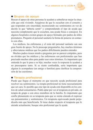 La estancia en la UCIN
59
Grupos de apoyo
Buscar el apoyo de otras personas le ayudará a sobrellevar mejor la situa-
ción que está viviendo. Asegúrese de que le escuchan con el corazón y
que responden con sinceridad, reconociendo sus sentimientos en vez de
decirle lo que “debería sentir” y comprendiendo el tipo de ayuda que
necesita (simplemente que le escuchen, una ayuda física o consejos). En
algunos hospitales existen grupos de apoyo formados por padres de niños
prematuros. Pregunte al personal sanitario la forma de ponerse en contac-
to con ellos.
Los médicos, las enfermeras y el resto del personal sanitario son una
gran fuente de apoyo. No le preocupe preguntarles, hay muchos términos
y abreviaturas médicas que los padres difícilmente pueden entender.
Muchos padres tienen miedo a preguntar por no parecer estúpidos, pero
no olviden que los médicos y las enfermeras son profesionales que han
precisado muchos años para poder usar estos términos. Es importante que
entienda lo que le pasa a su hijo; muchas veces la respuesta le ayudará a
no preocuparse tanto. Si se siente confundida, sería importante que
alguien le acompañase (un amigo o familiar) para clarificar la compren-
sión de las cuestiones.
Terapia profesional
Puede que llegue el momento en que necesite ayuda profesional para
resolver sus sentimientos. La terapia profesional no tiene necesariamente
que ser cara. Es posible que este tipo de ayuda esté disponible en los cen-
tros de salud comunitarios. Podrá optar por ver al terapeuta en privado, en
terapia de grupo o con otros miembros de la familia. Es importante que
confíe plenamente en su terapeuta para que se sienta cómoda al expresar
sus pensamientos y sentimientos. Un terapeuta equivocado puede perju-
dicarla más que beneficiarla. Si tiene dudas respecto al terapeuta que le
atiende actualmente, busque otro profesional que le ayude.
 