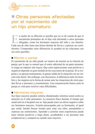 La estancia en la UCIN
60
Otras personas afectadas
por el nacimiento de
un hijo prematuro
E
n medio de su aflicción es posible que no se dé cuenta de que el
nacimiento prematuro de su hijo está afectando a otros personas
allegadas, como los hermanos mayores del niño y sus abuelos.
Cada una de ellas tiene una forma distinta de llevar y expresar sus senti-
mientos. Comprender estas diferencias le ayudará en las relaciones con
sus seres queridos.
Marido o pareja
El nacimiento de un niño puede ser motivo de tensión en la relación de
pareja, por lo que es natural que el estrés adicional de un parto prematu-
ro tenga un impacto aún mayor. Que estas repercusiones sean positivas o
negativas depende en gran medida de las reacciones de la pareja. Si se res-
petan y se apoyan mutuamente, la pareja saldrá de la situación con un vín-
culo más fuerte. Sin embargo, con frecuencia, la diferencia entre los hom-
bres y las mujeres en la forma de actuar ante las situaciones de crisis pue-
den llevar a tensiones y resentimiento. Una comunicación franca entre la
pareja es vital para resolver estas dificultades.
Hermanos mayores
Sus hijos mayores pueden sentirse abandonados mientras usted centra su
atención en el niño prematuro. La ausencia física durante el tiempo que
usted esté en el hospital con su hijo puede tener un efecto negativo sobre
sus hermanos mayores. Estarán preocupados por su hermanito, al igual
que usted. Intente buscar tiempo para estar con ellos, animándoles a
expresar sus sentimientos. Aprender a asimilar estas experiencias puede
tener efectos positivos a largo plazo, ayudándoles a ser personas más
comprensivas y compasivas cuando sean mayores.
 