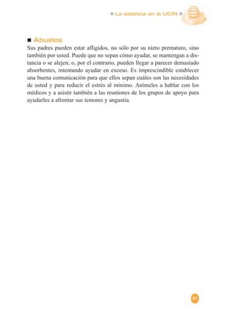 La estancia en la UCIN
61
Abuelos
Sus padres pueden estar afligidos, no sólo por su nieto prematuro, sino
también por usted. Puede que no sepan cómo ayudar, se mantengan a dis-
tancia o se alejen; o, por el contrario, pueden llegar a parecer demasiado
absorbentes, intentando ayudar en exceso. Es imprescindible establecer
una buena comunicación para que ellos sepan cuáles son las necesidades
de usted y para reducir el estrés al mínimo. Anímeles a hablar con los
médicos y a asistir también a las reuniones de los grupos de apoyo para
ayudarles a afrontar sus temores y angustia.
 