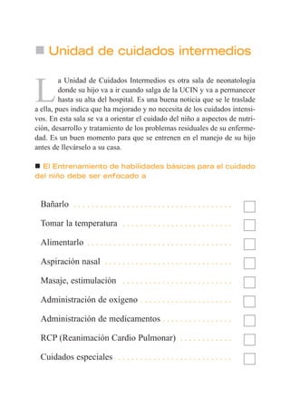 Unidad de cuidados intermedios
L
a Unidad de Cuidados Intermedios es otra sala de neonatología
donde su hijo va a ir cuando salga de la UCIN y va a permanecer
hasta su alta del hospital. Es una buena noticia que se le traslade
a ella, pues indica que ha mejorado y no necesita de los cuidados intensi-
vos. En esta sala se va a orientar el cuidado del niño a aspectos de nutri-
ción, desarrollo y tratamiento de los problemas residuales de su enferme-
dad. Es un buen momento para que se entrenen en el manejo de su hijo
antes de llevárselo a su casa.
El Entrenamiento de habilidades básicas para el cuidado
del niño debe ser enfocado a
Bañarlo . . . . . . . . . . . . . . . . . . . . . . . . . . . . . . . . . . . .
Tomar la temperatura . . . . . . . . . . . . . . . . . . . . . . . . .
Alimentarlo . . . . . . . . . . . . . . . . . . . . . . . . . . . . . . . . .
Aspiración nasal . . . . . . . . . . . . . . . . . . . . . . . . . . . . .
Masaje, estimulación . . . . . . . . . . . . . . . . . . . . . . . . .
Administración de oxígeno . . . . . . . . . . . . . . . . . . . . .
Administración de medicamentos . . . . . . . . . . . . . . . .
RCP (Reanimación Cardio Pulmonar) . . . . . . . . . . . .
Cuidados especiales . . . . . . . . . . . . . . . . . . . . . . . . . .
 