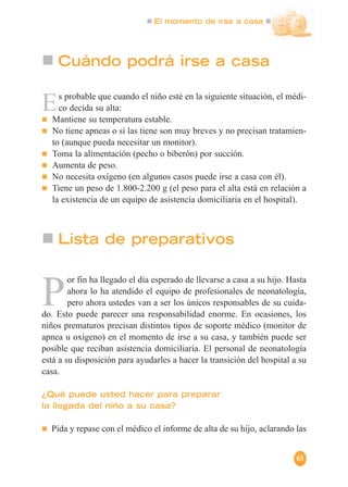 El momento de irse a casa
65
Cuándo podrá irse a casa
Es probable que cuando el niño esté en la siguiente situación, el médi-
co decida su alta:
Mantiene su temperatura estable.
No tiene apneas o si las tiene son muy breves y no precisan tratamien-
to (aunque pueda necesitar un monitor).
Toma la alimentación (pecho o biberón) por succión.
Aumenta de peso.
No necesita oxígeno (en algunos casos puede irse a casa con él).
Tiene un peso de 1.800-2.200 g (el peso para el alta está en relación a
la existencia de un equipo de asistencia domiciliaria en el hospital).
Lista de preparativos
P
or fin ha llegado el día esperado de llevarse a casa a su hijo. Hasta
ahora lo ha atendido el equipo de profesionales de neonatología,
pero ahora ustedes van a ser los únicos responsables de su cuida-
do. Esto puede parecer una responsabilidad enorme. En ocasiones, los
niños prematuros precisan distintos tipos de soporte médico (monitor de
apnea u oxígeno) en el momento de irse a su casa, y también puede ser
posible que reciban asistencia domiciliaria. El personal de neonatología
está a su disposición para ayudarles a hacer la transición del hospital a su
casa.
¿Qué puede usted hacer para preparar
la llegada del niño a su casa?
Pida y repase con el médico el informe de alta de su hijo, aclarando las
 
