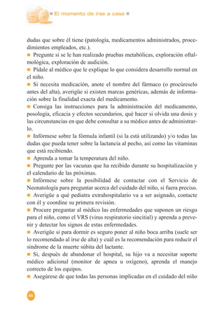 El momento de irse a casa
66
dudas que sobre él tiene (patología, medicamentos administrados, proce-
dimientos empleados, etc.).
Pregunte si se le han realizado pruebas metabólicas, exploración oftal-
mológica, exploración de audición.
Pídale al médico que le explique lo que considera desarrollo normal en
el niño.
Si necesita medicación, anote el nombre del fármaco (o procúreselo
antes del alta), averigüe si existen marcas genéricas, además de informa-
ción sobre la finalidad exacta del medicamento.
Consiga las instrucciones para la administración del medicamento,
posología, eficacia y efectos secundarios, qué hacer si olvida una dosis y
las circunstancias en que debe consultar a su médico antes de administrar-
lo.
Infórmese sobre la fórmula infantil (si la está utilizando) y/o todas las
dudas que pueda tener sobre la lactancia al pecho, así como las vitaminas
que está recibiendo.
Aprenda a tomar la temperatura del niño.
Pregunte por las vacunas que ha recibido durante su hospitalización y
el calendario de las próximas.
Infórmese sobre la posibilidad de contactar con el Servicio de
Neonatología para preguntar acerca del cuidado del niño, si fuera preciso.
Averigüe a qué pediatra extrahospitalario va a ser asignado, contacte
con él y coordine su primera revisión.
Procure preguntar al médico las enfermedades que suponen un riesgo
para el niño, como el VRS (virus respiratorio sincitial) y aprenda a preve-
nir y detectar los signos de estas enfermedades.
Averigüe si para dormir es seguro poner al niño boca arriba (suele ser
lo recomendado al irse de alta) y cuál es la recomendación para reducir el
síndrome de la muerte súbita del lactante.
Si, después de abandonar el hospital, su hijo va a necesitar soporte
médico adicional (monitor de apnea u oxígeno), aprenda el manejo
correcto de los equipos.
Asegúrese de que todas las personas implicadas en el cuidado del niño
 
