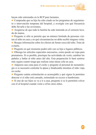 El momento de irse a casa
67
hayan sido entrenadas en la RCP para lactantes.
Compruebe que su hijo ha sido citado en los programas de seguimien-
to o intervención temprana del hospital, y averigüe con qué frecuencia
debe llevarlo a las revisiones.
Asegúrese de que toda la familia ha sido instruida en el correcto lava-
do de manos.
Pregunte si sólo se permite que un número limitado de personas visi-
ten al niño en casa y en qué circunstancias no debe recibir ninguna visita.
Busque información sobre los efectos de fumar cerca del niño. Trate de
evitarlo.
Pregunte en qué momento podrá salir con su hijo a lugares públicos.
Obtenga los artículos especiales necesarios, como puede ser ropa para
prematuros. Si es posible, practique las actividades de vestir, cambiar los
pañales y bañar al niño antes del alta. Esta preparación le hará sentirse
más segura cuanto tenga que realizar estas tareas sola en casa.
Adquiera una cuna para el coche y pregunte al personal de neonatolo-
gía si es necesario controlar la apnea y bradicardia mientras el niño viaja
en coche.
Pregunte cuánta estimulación es aconsejable y qué signos le permiten
detectar si el niño está cansado, estimulado en exceso o hambriento.
Si uno de sus hijos se va a ir a casa, pregunte si se le permitirá volver
con él al hospital cuando visite a el/los otros niños.
 
