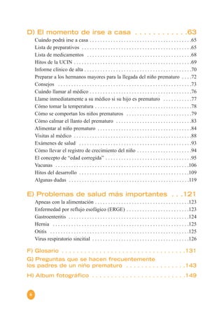 6
D) El momento de irse a casa . . . . . . . . . . . .63
Cuándo podrá irse a casa . . . . . . . . . . . . . . . . . . . . . . . . . . . . . . . . . . . . . . .65
Lista de preparativos . . . . . . . . . . . . . . . . . . . . . . . . . . . . . . . . . . . . . . . . . .65
Lista de medicamentos . . . . . . . . . . . . . . . . . . . . . . . . . . . . . . . . . . . . . . . .68
Hitos de la UCIN . . . . . . . . . . . . . . . . . . . . . . . . . . . . . . . . . . . . . . . . . . . . .69
Informe clínico de alta . . . . . . . . . . . . . . . . . . . . . . . . . . . . . . . . . . . . . . . . .70
Preparar a los hermanos mayores para la llegada del niño prematuro . . . .72
Consejos . . . . . . . . . . . . . . . . . . . . . . . . . . . . . . . . . . . . . . . . . . . . . . . . . . .73
Cuándo llamar al médico . . . . . . . . . . . . . . . . . . . . . . . . . . . . . . . . . . . . . . .76
Llame inmediatamente a su médico si su hijo es prematuro . . . . . . . . . . .77
Cómo tomar la temperatura . . . . . . . . . . . . . . . . . . . . . . . . . . . . . . . . . . . . .78
Cómo se comportan los niños prematuros . . . . . . . . . . . . . . . . . . . . . . . . .79
Cómo calmar el llanto del prematuro . . . . . . . . . . . . . . . . . . . . . . . . . . . . .83
Alimentar al niño prematuro . . . . . . . . . . . . . . . . . . . . . . . . . . . . . . . . . . . .84
Visitas al médico . . . . . . . . . . . . . . . . . . . . . . . . . . . . . . . . . . . . . . . . . . . . .88
Exámenes de salud . . . . . . . . . . . . . . . . . . . . . . . . . . . . . . . . . . . . . . . . . . .93
Cómo llevar el registro de crecimiento del niño . . . . . . . . . . . . . . . . . . . . .94
El concepto de “edad corregida” . . . . . . . . . . . . . . . . . . . . . . . . . . . . . . . . .95
Vacunas . . . . . . . . . . . . . . . . . . . . . . . . . . . . . . . . . . . . . . . . . . . . . . . . . . .106
Hitos del desarrollo . . . . . . . . . . . . . . . . . . . . . . . . . . . . . . . . . . . . . . . . . .109
Algunas dudas . . . . . . . . . . . . . . . . . . . . . . . . . . . . . . . . . . . . . . . . . . . . . .119
E) Problemas de salud más importantes . . .121
Apneas con la alimentación . . . . . . . . . . . . . . . . . . . . . . . . . . . . . . . . . . . .123
Enfermedad por reflujo esofágico (ERGE) . . . . . . . . . . . . . . . . . . . . . . . .123
Gastroenteritis . . . . . . . . . . . . . . . . . . . . . . . . . . . . . . . . . . . . . . . . . . . . . .124
Hernia . . . . . . . . . . . . . . . . . . . . . . . . . . . . . . . . . . . . . . . . . . . . . . . . . . . .125
Otitis . . . . . . . . . . . . . . . . . . . . . . . . . . . . . . . . . . . . . . . . . . . . . . . . . . . . .125
Virus respiratorio sincitial . . . . . . . . . . . . . . . . . . . . . . . . . . . . . . . . . . . . .126
F) Glosario . . . . . . . . . . . . . . . . . . . . . . . . . . . . . . . . .131
G) Preguntas que se hacen frecuentemente
los padres de un niño prematuro . . . . . . . . . . . . . . . .143
H) Album fotográfico . . . . . . . . . . . . . . . . . . . . . . . . .149
 