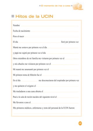 El momento de irse a casa
69
Hitos de la UCIN
Nombre
Fecha de nacimiento
Peso al nacer
El día lloré por primera vez
Mamá me sostuvo por primera vez el día
y papá me sujetó por primera vez el día
Otros miembros de mi familia me visitaron por primera vez el
y mis abuelos me visitaron por primera vez el
Mi mamá me amamantó por primera vez el
Mi primera toma de biberón fue el
En el día me desconectaron del respirador por primera vez
y me quitaron el oxígeno el
Me trasladaron a una cuna abierta el
Pasé a la sala de recién nacidos del siguiente nivel el
Me llevaron a casa el
Mis primeros médicos, enfermeras y resto del personal de la UCIN fueron:
 