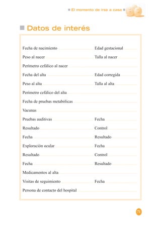 El momento de irse a casa
71
Datos de interés
Fecha de nacimiento Edad gestacional
Peso al nacer Talla al nacer
Perímetro cefálico al nacer
Fecha del alta Edad corregida
Peso al alta Talla al alta
Perímetro cefálico del alta
Fecha de pruebas metabólicas
Vacunas
Pruebas auditivas Fecha
Resultado Control
Fecha Resultado
Exploración ocular Fecha
Resultado Control
Fecha Resultado
Medicamentos al alta
Visitas de seguimiento Fecha
Persona de contacto del hospital
 