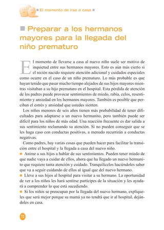 El momento de irse a casa
72
Preparar a los hermanos
mayores para la llegada del
niño prematuro
E
l momento de llevarse a casa al nuevo niño suele ser motivo de
inquietud entre sus hermanos mayores. Esto es aún más cierto si
el recién nacido requiere atención adicional y cuidados especiales
como ocurre en el caso de un niño prematuro. Lo más probable es que
hayan tenido que pasar mucho tiempo alejados de sus hijos mayores mien-
tras visitaban a su hijo prematuro en el hospital. Esta pérdida de atención
de los padres puede provocar sentimientos de miedo, rabia, celos, resenti-
miento y ansiedad en los hermanos mayores. También es posible que per-
ciban el estrés y ansiedad que ustedes sienten.
Los niños menores de seis años tienen más probabilidad de tener difi-
cultades para adaptarse a un nuevo hermanito, pero también puede ser
difícil para los niños de más edad. Una reacción frecuente es dar salida a
sus sentimiento reclamando su atención. Si no pueden conseguir que se
les haga caso con conductas positivas, a menudo recurrirán a conductas
negativas.
Como padres, hay varias cosas que pueden hacer para facilitar la transi-
ción entre el hospital y la llegada a casa del nuevo niño.
Anime a sus hijos a hablar de sus sentimientos. Pueden tener miedo de
que nadie vaya a cuidar de ellos, ahora que ha llegado un nuevo hermani-
to que requiere tanta atención y cuidado. Tranquilícelos haciéndoles saber
que va a seguir cuidando de ellos al igual que del nuevo hermano.
Lleve a sus hijos al hospital para visitar a su hermano. La oportunidad
de ver a los niños les hará sentirse partícipes de la situación y les ayuda-
rá a comprender lo que está sucediendo.
Si los niños se preocupan por la llegada del nuevo hermano, explíque-
les que será mejor porque su mamá ya no tendrá que ir al hospital, deján-
doles en casa.
 