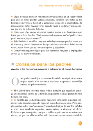 El momento de irse a casa
73
Lleve a su casa fotos del recién nacido y colóquelas en un lugar visible
para que los niños puedan verlas a menudo. También lleve fotos de los
hermanos mayores al hospital y colóquelas cerca de la incubadora, de
modo que los niños puedan verlas cuando vayan a visitarlo y así recono-
cer que son de la familia del niño.
Hable con ellos acerca de cómo pueden ayudar a su hermano a que
forme parte de la familia. “Podemos cantarle una canción” o “podéis com-
partir vuestros juguetes con él”.
Señalándoles a los niños mayores todas las cosas que pueden hacer por
sí mismos y que el hermano es incapaz de hacer (vestirse, beber en un
vaso), puede hacer que se sientan mayores y especiales.
Compre un pequeño regalo para los hermanos mayores y explíqueles
que es de su nuevo hermanito.
Consejos para los padres
Ayudar a los hermanos mayores a adaptarse al nuevo hermano
O
tros padres con hijos prematuros han dado los siguientes conse-
jos para ayudar a los hermanos mayores a adaptarse al nuevo hijo
durante los primeros meses.
Si es difícil dar a los otros niños toda la atención que necesitan, consi-
ga que un amigo íntimo de la familia, un pariente o amigo preferido pase
tiempo con ellos.
Es posible que los hermanos más pequeños comiencen a mostrar con-
ductas más inmaduras cuando llegue el nuevo hermano a casa. Por ejem-
plo, pueden sufrir más “accidentes” si acaban de dejar de usar los pañales
o tener una conducta regresiva, como volver a chuparse el dedo.
Esfuércese por no regañar, castigar o hablar negativamente de estas con-
ductas, ya que con ello los niños sólo intentan expresar su necesidad de
 