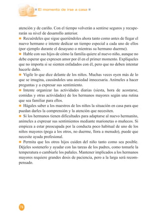 El momento de irse a casa
74
atención y de cariño. Con el tiempo volverán a sentirse seguros y recupe-
rarán su nivel de desarrollo anterior.
Recuérdeles que sigue queriéndoles ahora tanto como antes de llegar el
nuevo hermano e intente dedicar un tiempo especial a cada uno de ellos
(por ejemplo durante el desayuno o mientras su hermano duerme).
Hable con sus hijos de cómo la familia quiere al nuevo niño, aunque no
debe esperar que expresen amor por él en el primer momento. Explíqueles
que no importa si se sienten enfadados con él, pero que no deben intentar
hacerle daño.
Vigile lo que dice delante de los niños. Muchas veces oyen más de lo
que se imagina, causándoles una ansiedad innecesaria. Anímeles a hacer
preguntas y a expresar sus sentimiento.
Intente organizar las actividades diarias (siesta, hora de acostarse,
comidas y otras actividades) de los hermanos mayores según una rutina
que sea familiar para ellos.
Hágales saber a los maestros de los niños la situación en casa para que
puedan darles la comprensión y la atención que necesiten.
Si los hermanos tienen dificultades para adaptarse al nuevo hermanito,
anímeles a expresar sus sentimientos mediante marionetas o muñecos. Si
empieza a estar preocupada por la conducta poco habitual de uno de los
niños mayores (pega a los otros, no duerme, llora a menudo), puede que
necesite ayuda profesional.
Permita que los otros hijos cuiden del niño tanto como sea posible.
Déjeles sostenerlo y ayudar con las tareas de los padres, como tomarle la
temperatura o cambiarle los pañales. Mantener implicados a los hermanos
mayores requiere grandes dosis de paciencia, pero a la larga será recom-
pensado.
 