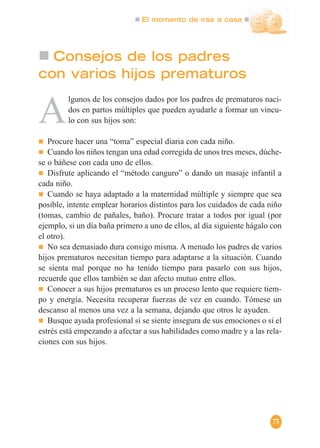 El momento de irse a casa
75
Consejos de los padres
con varios hijos prematuros
A
lgunos de los consejos dados por los padres de prematuros naci-
dos en partos múltiples que pueden ayudarle a formar un víncu-
lo con sus hijos son:
Procure hacer una “toma” especial diaria con cada niño.
Cuando los niños tengan una edad corregida de unos tres meses, dúche-
se o báñese con cada uno de ellos.
Disfrute aplicando el “método canguro” o dando un masaje infantil a
cada niño.
Cuando se haya adaptado a la maternidad múltiple y siempre que sea
posible, intente emplear horarios distintos para los cuidados de cada niño
(tomas, cambio de pañales, baño). Procure tratar a todos por igual (por
ejemplo, si un día baña primero a uno de ellos, al día siguiente hágalo con
el otro).
No sea demasiado dura consigo misma. A menudo los padres de varios
hijos prematuros necesitan tiempo para adaptarse a la situación. Cuando
se sienta mal porque no ha tenido tiempo para pasarlo con sus hijos,
recuerde que ellos también se dan afecto mutuo entre ellos.
Conocer a sus hijos prematuros es un proceso lento que requiere tiem-
po y energía. Necesita recuperar fuerzas de vez en cuando. Tómese un
descanso al menos una vez a la semana, dejando que otros le ayuden.
Busque ayuda profesional si se siente insegura de sus emociones o si el
estrés está empezando a afectar a sus habilidades como madre y a las rela-
ciones con sus hijos.
 