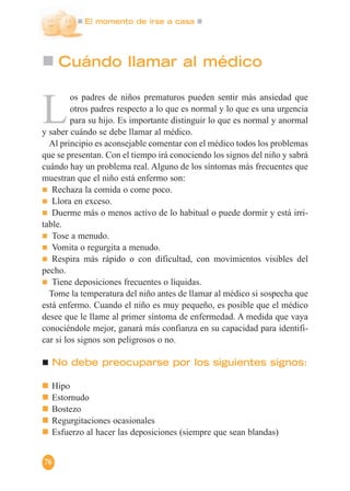 El momento de irse a casa
76
Cuándo llamar al médico
L
os padres de niños prematuros pueden sentir más ansiedad que
otros padres respecto a lo que es normal y lo que es una urgencia
para su hijo. Es importante distinguir lo que es normal y anormal
y saber cuándo se debe llamar al médico.
Al principio es aconsejable comentar con el médico todos los problemas
que se presentan. Con el tiempo irá conociendo los signos del niño y sabrá
cuándo hay un problema real. Alguno de los síntomas más frecuentes que
muestran que el niño está enfermo son:
Rechaza la comida o come poco.
Llora en exceso.
Duerme más o menos activo de lo habitual o puede dormir y está irri-
table.
Tose a menudo.
Vomita o regurgita a menudo.
Respira más rápido o con dificultad, con movimientos visibles del
pecho.
Tiene deposiciones frecuentes o líquidas.
Tome la temperatura del niño antes de llamar al médico si sospecha que
está enfermo. Cuando el niño es muy pequeño, es posible que el médico
desee que le llame al primer síntoma de enfermedad. A medida que vaya
conociéndole mejor, ganará más confianza en su capacidad para identifi-
car si los signos son peligrosos o no.
No debe preocuparse por los siguientes signos:
Hipo
Estornudo
Bostezo
Regurgitaciones ocasionales
Esfuerzo al hacer las deposiciones (siempre que sean blandas)
 
