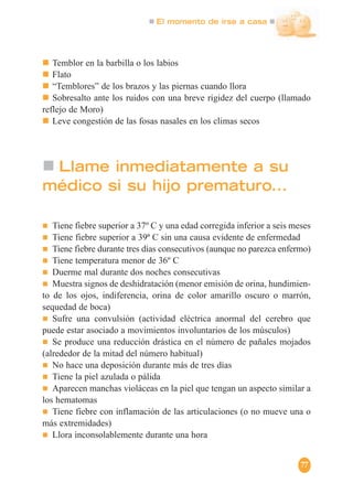 El momento de irse a casa
77
Llame inmediatamente a su
médico si su hijo prematuro...
Tiene fiebre superior a 37º C y una edad corregida inferior a seis meses
Tiene fiebre superior a 39ª C sin una causa evidente de enfermedad
Tiene fiebre durante tres días consecutivos (aunque no parezca enfermo)
Tiene temperatura menor de 36º C
Duerme mal durante dos noches consecutivas
Muestra signos de deshidratación (menor emisión de orina, hundimien-
to de los ojos, indiferencia, orina de color amarillo oscuro o marrón,
sequedad de boca)
Sufre una convulsión (actividad eléctrica anormal del cerebro que
puede estar asociado a movimientos involuntarios de los músculos)
Se produce una reducción drástica en el número de pañales mojados
(alrededor de la mitad del número habitual)
No hace una deposición durante más de tres días
Tiene la piel azulada o pálida
Aparecen manchas violáceas en la piel que tengan un aspecto similar a
los hematomas
Tiene fiebre con inflamación de las articulaciones (o no mueve una o
más extremidades)
Llora inconsolablemente durante una hora
Temblor en la barbilla o los labios
Flato
“Temblores” de los brazos y las piernas cuando llora
Sobresalto ante los ruidos con una breve rigidez del cuerpo (llamado
reflejo de Moro)
Leve congestión de las fosas nasales en los climas secos
 