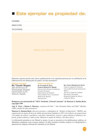 7
Este ejemplar es propiedad de:
Queremos expresar nuestro más sincero agradecimiento a las siguientes personas por su contribución en la
elaboración de este Manual para los padres con hijos prematuros:
Reimpreso con autorización de "NICU Notebook: A Parent's Journal " de Maureen A. Doolan Boyle,
copyright 1999
Amy E. Tracy y Dianne I. Maroney, coautoras del libro “ Your Premature Baby and Child” (Berkley,
1999) y madres de hijos prematuros.
Maureen A. Doonan Boyle, directora ejecutiva y cofundadora de “Mothers of Supertwins” (MOST), una
organización sin ánimo de lucro de ámbito internacional, fundada en 1987 con el objetivo de proporcionar
a los padres de trillizos, cuatrillizos o más hijos, información, recursos y apoyo durante el embarazo, lac-
tancia, primera infancia y edad escolar. Maureen es madre de trillizos y dos hijos únicos.
La información prestada en este Manual se ajusta a la que se encuentra en las publicaciones médicas, no
debiéndose interpretar como consejos médicos. Se debe consultar al médico respecto a la interpretación y
aplicación de cualquier información contenida en este Manual.
NOMBRE
DIRECCIÓN
TELÉFONOS
Edición Española
Dr. Vicente Roqués
Jefe del Servicio de
Neonatología Hospital
Universitario La Fe
Valencia, España
Sobre una idea de:
Dr. Fernando R. Moya
Profesor Richard W. Mithoff
Director de la División de Medicina
Neonatal-Perinatal
Departamento de Pediatría
Universidad de Texas. Facultad de
Medicina de Houston
Houston,Texas
Dra. Teresa Murguía de la Sierra
Profesora adjunta de Pediatría
Universidad Nacional Autónoma de
México
Jefa de la Unidad de Cuidados
Intermedios Neonatales
Hospital de Infantil de México
Ciudad de México
(Espacio reservado para la foto del niño)
 