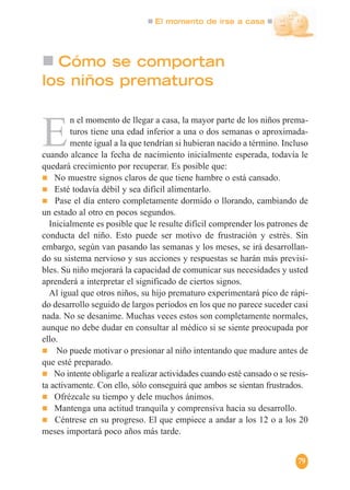 El momento de irse a casa
79
Cómo se comportan
los niños prematuros
E
n el momento de llegar a casa, la mayor parte de los niños prema-
turos tiene una edad inferior a una o dos semanas o aproximada-
mente igual a la que tendrían si hubieran nacido a término. Incluso
cuando alcance la fecha de nacimiento inicialmente esperada, todavía le
quedará crecimiento por recuperar. Es posible que:
No muestre signos claros de que tiene hambre o está cansado.
Esté todavía débil y sea difícil alimentarlo.
Pase el día entero completamente dormido o llorando, cambiando de
un estado al otro en pocos segundos.
Inicialmente es posible que le resulte difícil comprender los patrones de
conducta del niño. Esto puede ser motivo de frustración y estrés. Sin
embargo, según van pasando las semanas y los meses, se irá desarrollan-
do su sistema nervioso y sus acciones y respuestas se harán más previsi-
bles. Su niño mejorará la capacidad de comunicar sus necesidades y usted
aprenderá a interpretar el significado de ciertos signos.
Al igual que otros niños, su hijo prematuro experimentará pico de rápi-
do desarrollo seguido de largos periodos en los que no parece suceder casi
nada. No se desanime. Muchas veces estos son completamente normales,
aunque no debe dudar en consultar al médico si se siente preocupada por
ello.
No puede motivar o presionar al niño intentando que madure antes de
que esté preparado.
No intente obligarle a realizar actividades cuando esté cansado o se resis-
ta activamente. Con ello, sólo conseguirá que ambos se sientan frustrados.
Ofrézcale su tiempo y dele muchos ánimos.
Mantenga una actitud tranquila y comprensiva hacia su desarrollo.
Céntrese en su progreso. El que empiece a andar a los 12 o a los 20
meses importará poco años más tarde.
 