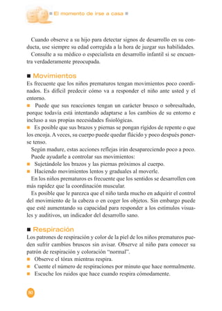 El momento de irse a casa
80
Cuando observe a su hijo para detectar signos de desarrollo en su con-
ducta, use siempre su edad corregida a la hora de juzgar sus habilidades.
Consulte a su médico o especialista en desarrollo infantil si se encuen-
tra verdaderamente preocupada.
Movimientos
Es frecuente que los niños prematuros tengan movimientos poco coordi-
nados. Es difícil predecir cómo va a responder el niño ante usted y el
entorno.
Puede que sus reacciones tengan un carácter brusco o sobresaltado,
porque todavía está intentando adaptarse a los cambios de su entorno e
incluso a sus propias necesidades fisiológicas.
Es posible que sus brazos y piernas se pongan rígidos de repente o que
los encoja. A veces, su cuerpo puede quedar flácido y poco después poner-
se tenso.
Según madure, estas acciones reflejas irán desapareciendo poco a poco.
Puede ayudarle a controlar sus movimientos:
Sujetándole los brazos y las piernas próximos al cuerpo.
Haciendo movimientos lentos y graduales al moverle.
En los niños prematuros es frecuente que los sentidos se desarrollen con
más rapidez que la coordinación muscular.
Es posible que le parezca que el niño tarda mucho en adquirir el control
del movimiento de la cabeza o en coger los objetos. Sin embargo puede
que esté aumentando su capacidad para responder a los estímulos visua-
les y auditivos, un indicador del desarrollo sano.
Respiración
Los patrones de respiración y color de la piel de los niños prematuros pue-
den sufrir cambios bruscos sin avisar. Observe al niño para conocer su
patrón de respiración y coloración “normal”.
Observe el tórax mientras respira.
Cuente el número de respiraciones por minuto que hace normalmente.
Escuche los ruidos que hace cuando respira cómodamente.
 