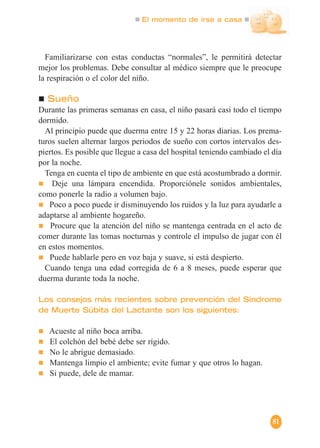 El momento de irse a casa
81
Familiarizarse con estas conductas “normales”, le permitirá detectar
mejor los problemas. Debe consultar al médico siempre que le preocupe
la respiración o el color del niño.
Sueño
Durante las primeras semanas en casa, el niño pasará casi todo el tiempo
dormido.
Al principio puede que duerma entre 15 y 22 horas diarias. Los prema-
turos suelen alternar largos periodos de sueño con cortos intervalos des-
piertos. Es posible que llegue a casa del hospital teniendo cambiado el día
por la noche.
Tenga en cuenta el tipo de ambiente en que está acostumbrado a dormir.
Deje una lámpara encendida. Proporciónele sonidos ambientales,
como ponerle la radio a volumen bajo.
Poco a poco puede ir disminuyendo los ruidos y la luz para ayudarle a
adaptarse al ambiente hogareño.
Procure que la atención del niño se mantenga centrada en el acto de
comer durante las tomas nocturnas y controle el impulso de jugar con él
en estos momentos.
Puede hablarle pero en voz baja y suave, si está despierto.
Cuando tenga una edad corregida de 6 a 8 meses, puede esperar que
duerma durante toda la noche.
Los consejos más recientes sobre prevención del Síndrome
de Muerte Súbita del Lactante son los siguientes:
Acueste al niño boca arriba.
El colchón del bebé debe ser rígido.
No le abrigue demasiado.
Mantenga limpio el ambiente; evite fumar y que otros lo hagan.
Si puede, dele de mamar.
 