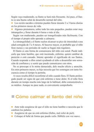 El momento de irse a casa
83
Según vaya madurando, su llanto se hará más frecuente. Así pues, el llan-
to es una buena señal de desarrollo normal del niño.
Los recién nacidos a término pueden llorar durante 2 a 3 horas diarias
en los primeros meses de vida.
Algunos prematuros, sobre todo los más pequeños, pueden estar muy
intranquilos y llorar durante 6 horas o más al día.
Según van madurando, pueden ser tranquilizados más fácilmente. Con
el tiempo el propio niño aprende a calmarse.
La intranquilidad y el llanto suelen alcanzar su pico de intensidad a una
edad corregida de 3 a 4 meses. Al hacerse mayor, es probable que el niño
llore menos y sus periodos de sueño se hagan más regulares.
El llanto es una forma de comunicarse del niño con usted. Puede indi-
carle que tiene hambre, que está incomodo, enfermo, quiere cambiar de
posición o está cansado. Intente aprender el significado de sus llantos.
Cuando responde a ellos estará ayudando al niño a desarrollar una sensa-
ción de confianza y a sentir que puede comunicarse con otros.
No se preocupe si lo mima demasiado, dele mucho afecto y atención.
En estos primeros meses, su hijo necesita que los sostengan con tanta fre-
cuencia como el tiempo lo permita.
A veces resulta difícil reconfortar al niño cuando llora. El llanto prolon-
gado puede ser signo de que está enfermo o tiene dolor. Si el niño llora
durante un tiempo mucho más largo de lo habitual, debe comunicárselo a
su médico. Aunque no pase nada, es conveniente comprobarlo.
Cómo calmar el llanto del niño
Ante todo asegúrese de que el niño no tiene hambre o necesita que le
cambien los pañales.
Asegúrese de que no está enfermo (fiebre, mal color de piel).
Coloque al bebé de forma que pueda verlo. Háblele con voz suave.
 