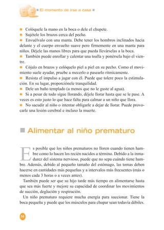 El momento de irse a casa
84
Colóquele la mano en la boca o dele el chupete.
Sujétele los brazos cerca del pecho.
Envuélvalo con una manta. Debe tener los hombros inclinados hacia
delante y el cuerpo envuelto suave pero firmemente en una manta para
niños. Déjele las manos libres para que pueda llevárselas a la boca.
También puede enrollar y calentar una toalla y ponérsela bajo el vien-
tre.
Cójalo en brazos y colóquelo piel a piel en su pecho. Como el movi-
miento suele ayudar, pruebe a mecerlo o pasearlo rítmicamente.
Resista el impulso a jugar con él. Puede que tolere poco la estimula-
ción. En su lugar, proporciónele tranquilidad.
Dele un baño templado (a menos que no le guste al agua).
Si a pesar de todo sigue llorando, déjele llorar hasta que se le pase. A
veces es esto justo lo que hace falta para calmar a un niño que llora.
No sacudir al niño o intentar obligarle a dejar de llorar. Puede provo-
carle una lesión cerebral e incluso la muerte.
Alimentar al niño prematuro
E
s posible que los niños prematuros no lloren cuando tienen ham-
bre como lo hacen los recién nacidos a término. Debido a la inma-
durez del sistema nervioso, puede que no sepa cuándo tiene ham-
bre. Además, debido al pequeño tamaño del estómago, las tomas deben
hacerse en cantidades más pequeñas y a intervalos más frecuentes (más o
menos cada 3 horas o a veces antes).
También puede ser que su hijo tarde más tiempo en alimentarse hasta
que sea más fuerte y mejore su capacidad de coordinar los movimientos
de succión, deglución y respiración.
Un niño prematuro requiere mucha energía para succionar. Tiene la
boca pequeña y puede que los músculos para chupar sean todavía débiles.
 