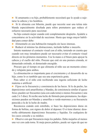 El momento de irse a casa
85
Si amamanta a su hijo, probablemente necesitará que le ayude a suje-
tarse la cabeza y los hombros.
Si le alimenta con biberón, puede que necesite usar una tetina más
blanda especialmente diseñada para niños prematuros que reduce el
esfuerzo necesario para succionar.
Su hijo comerá mejor cuando esté completamente despierto. Ayúdele a
concentrarse en la actividad de succionar. Hasta que tenga mayor habili-
dad para comer debe:
Alimentarlo en una habitación tranquila sin luces intensas.
Reducir al mínimo las distracciones, incluido hablar o mecerlo.
Intente mantener el contacto visual con el niño, teniendo en cuenta que
cuando son muy inmaduros puede ser necesario evitar el contacto visual
directo en los primeros momentos. Use la mano o el brazo para apoyar la
cabeza y el cuello del niño. Procure que esté en una postura cómoda, ni
demasiado estirado, ni demasiado encogido.
Procure que el tiempo en que alimenta al niño sea un momento cómo-
do y relajante para ambos.
La alimentación es importante para el crecimiento y el desarrollo de su
hijo, como lo es también que sea una experiencia grata.
Para saber si el niño está recibiendo una ingesta suficiente de leche
materna o artificial:
Fijese en la frecuencia y consistencia de las heces. Si le da pecho, las
deposiciones será amarillentas y blandas, de consistencia similar al queso
freso; pueden ser frecuentes (una con cada toma) o menos frecuentes ( una
cada 2 ó 3 días). Si recibe una leche de fórmula para prematuros, las depo-
siciones pueden ser blandas y amarillas o verde-marrones y su frecuencia
parecida a la de la leche de madre.
Reconozca cuándo está estreñido, si hace las deposiciones duras en
forma de bolitas, con signos de dolor al deponer. O si tiene diarrea: desa-
rrolla súbitamente deposiciones frecuentes y líquidas. En cualquiera de
los casos consulte a su médico.
Observe con qué frecuencia moja los pañales. Debe mojarlos al menos
una vez con cada toma. Si moja pocos pañales, puede ser signo de que no
 