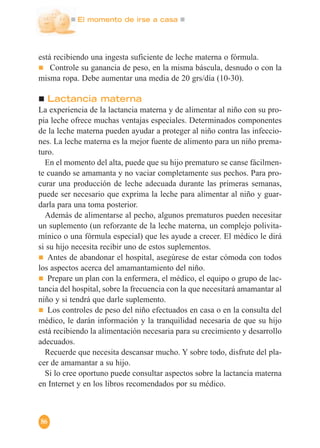 El momento de irse a casa
86
está recibiendo una ingesta suficiente de leche materna o fórmula.
Controle su ganancia de peso, en la misma báscula, desnudo o con la
misma ropa. Debe aumentar una media de 20 grs/día (10-30).
Lactancia materna
La experiencia de la lactancia materna y de alimentar al niño con su pro-
pia leche ofrece muchas ventajas especiales. Determinados componentes
de la leche materna pueden ayudar a proteger al niño contra las infeccio-
nes. La leche materna es la mejor fuente de alimento para un niño prema-
turo.
En el momento del alta, puede que su hijo prematuro se canse fácilmen-
te cuando se amamanta y no vaciar completamente sus pechos. Para pro-
curar una producción de leche adecuada durante las primeras semanas,
puede ser necesario que exprima la leche para alimentar al niño y guar-
darla para una toma posterior.
Además de alimentarse al pecho, algunos prematuros pueden necesitar
un suplemento (un reforzante de la leche materna, un complejo polivita-
mínico o una fórmula especial) que les ayude a crecer. El médico le dirá
si su hijo necesita recibir uno de estos suplementos.
Antes de abandonar el hospital, asegúrese de estar cómoda con todos
los aspectos acerca del amamantamiento del niño.
Prepare un plan con la enfermera, el médico, el equipo o grupo de lac-
tancia del hospital, sobre la frecuencia con la que necesitará amamantar al
niño y si tendrá que darle suplemento.
Los controles de peso del niño efectuados en casa o en la consulta del
médico, le darán información y la tranquilidad necesaria de que su hijo
está recibiendo la alimentación necesaria para su crecimiento y desarrollo
adecuados.
Recuerde que necesita descansar mucho. Y sobre todo, disfrute del pla-
cer de amamantar a su hijo.
Si lo cree oportuno puede consultar aspectos sobre la lactancia materna
en Internet y en los libros recomendados por su médico.
 