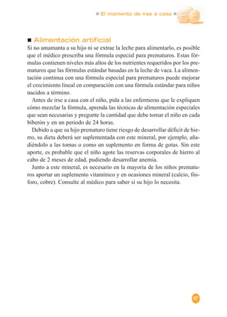 El momento de irse a casa
87
Alimentación artificial
Si no amamanta a su hijo ni se extrae la leche para alimentarlo, es posible
que el médico prescriba una fórmula especial para prematuros. Estas fór-
mulas contienen niveles más altos de los nutrientes requeridos por los pre-
maturos que las fórmulas estándar basadas en la leche de vaca. La alimen-
tación continua con una fórmula especial para prematuros puede mejorar
el crecimiento lineal en comparación con una fórmula estándar para niños
nacidos a término.
Antes de irse a casa con el niño, pida a las enfermeras que le expliquen
cómo mezclar la fórmula, aprenda las técnicas de alimentación especiales
que sean necesarias y pregunte la cantidad que debe tomar el niño en cada
biberón y en un periodo de 24 horas.
Debido a que su hijo prematuro tiene riesgo de desarrollar déficit de hie-
rro, su dieta deberá ser suplementada con este mineral, por ejemplo, aña-
diéndolo a las tomas o como un suplemento en forma de gotas. Sin este
aporte, es probable que el niño agote las reservas corporales de hierro al
cabo de 2 meses de edad, pudiendo desarrollar anemia.
Junto a este mineral, es necesario en la mayoría de los niños prematu-
ros aportar un suplemento vitamínico y en ocasiones mineral (calcio, fós-
foro, cobre). Consulte al médico para saber si su hijo lo necesita.
 