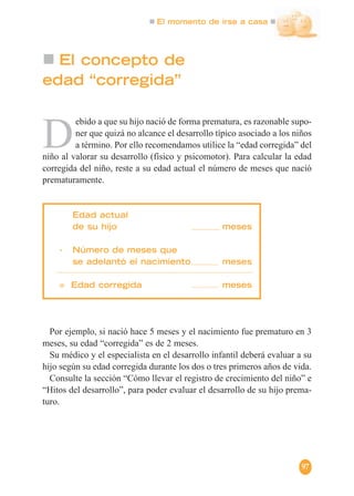 El momento de irse a casa
97
El concepto de
edad “corregida”
D
ebido a que su hijo nació de forma prematura, es razonable supo-
ner que quizá no alcance el desarrollo típico asociado a los niños
a término. Por ello recomendamos utilice la “edad corregida” del
niño al valorar su desarrollo (físico y psicomotor). Para calcular la edad
corregida del niño, reste a su edad actual el número de meses que nació
prematuramente.
Edad actual
de su hijo meses
- Número de meses que
se adelantó el nacimiento meses
= Edad corregida meses
Por ejemplo, si nació hace 5 meses y el nacimiento fue prematuro en 3
meses, su edad “corregida” es de 2 meses.
Su médico y el especialista en el desarrollo infantil deberá evaluar a su
hijo según su edad corregida durante los dos o tres primeros años de vida.
Consulte la sección “Cómo llevar el registro de crecimiento del niño” e
“Hitos del desarrollo”, para poder evaluar el desarrollo de su hijo prema-
turo.
 