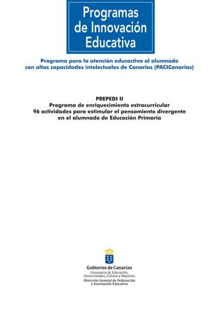 Programa para la atención educactiva al alumnado
con altas capacidades intelectuales de Canarias (PACICanarias)




                         PREPEDI II
        Programa de enriquecimiento extracurricular
  96 actividades para estimular el pensamiento divergente
            en el alumnado de Educación Primaria
 