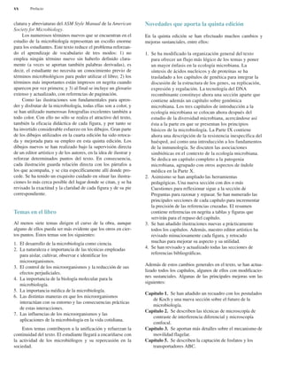 clatura y abreviaturas del ASM Style Manual de la American
Society for Microbiology.
Los numerosos términos nuevos que se encuentran en el
estudio de la microbiología representan un escollo enorme
para los estudiantes. Este texto reduce el problema reforzan-
do el aprendizaje de vocabulario de tres modos: 1) no
emplea ningún término nuevo sin haberlo definido clara-
mente (a veces se aportan también palabras derivadas), es
decir, el estudiante no necesita un conocimiento previo de
términos microbiológicos para poder utilizar el libro; 2) los
términos más importantes están impresos en negrita cuando
aparecen por vez primera; y 3) al final se incluye un glosario
extenso y actualizado, con referencias de paginación.
Como las ilustraciones son fundamentales para apren-
der y disfrutar de la microbiología, todas ellas son a color, y
se han utilizado numerosas fotografías excelentes también a
todo color. Con ello no sólo se realza el atractivo del texto,
también la eficacia didáctica de cada figura, y por tanto se
ha invertido considerable esfuerzo en los dibujos. Gran parte
de los dibujos utilizados en la cuarta edición ha sido retoca-
da y mejorada para su empleo en esta quinta edición. Los
dibujos nuevos se han realizado bajo la supervisión directa
de un editor artístico y de los autores, en la idea de ilustrar y
reforzar determinados puntos del texto. En consecuencia,
cada ilustración guarda relación directa con los párrafos a
los que acompaña, y se cita específicamente allí donde pro-
cede. Se ha tenido un exquisito cuidado en situar las ilustra-
ciones lo más cerca posible del lugar donde se citan, y se ha
revisado la exactitud y la claridad de cada figura y de su pie
correspondiente.
Temas en el libro
Al menos siete temas dirigen el curso de la obra, aunque
alguno de ellos pueda ser más evidente que los otros en cier-
tos puntos. Estos temas son los siguientes:
1. El desarrollo de la microbiología como ciencia.
2. La naturaleza e importancia de las técnicas empleadas
para aislar, cultivar, observar e identificar los
microorganismos.
3. El control de los microorganismos y la reducción de sus
efectos perjudiciales.
4. La importancia de la biología molecular para la
microbiología.
5. La importancia médica de la microbiología.
6. Las distintas maneras en que los microorganismos
interactúan con su entorno y las consecuencias prácticas
de estas interacciones.
7. Las influencias de los microorganismos y las
aplicaciones de la microbiología en la vida cotidiana.
Estos temas contribuyen a la unificación y refuerzan la
continuidad del texto. El estudiante llegará a encariñarse con
la actividad de los microbiólogos y su repercusión en la
sociedad.
Novedades que aporta la quinta edición
En la quinta edición se han efectuado muchos cambios y
mejoras sustanciales, entre ellos:
1. Se ha modificado la organización general del texto
para ofrecer un flujo más lógico de los temas y poner
un mayor énfasis en la ecología microbiana. La
síntesis de ácidos nucleicos y de proteínas se ha
trasladado a los capítulos de genética para integrar la
discusión de la estructura de los genes, su replicación,
expresión y regulación. La tecnología del DNA
recombinante constituye ahora una sección aparte que
contiene además un capítulo sobre genómica
microbiana. Los tres capítulos de introducción a la
ecología microbiana se colocan ahora después del
estudio de la diversidad microbiana, acercándose así
ésta a la parte en que se presentan los principios
básicos de la microbiología. La Parte IX contiene
ahora una descripción de la resistencia inespecífica del
huésped, así como una introducción a los fundamentos
de la inmunología. Se discuten las asociaciones
simbióticas en el contexto de la ecología microbiana.
Se dedica un capítulo completo a la patogenia
microbiana, agrupado con otros aspectos de índole
médica en la Parte X.
2. Asimismo se han ampliado las herramientas
pedagógicas. Una nueva sección con dos o más
Cuestiones para reflexionar sigue a la sección de
Preguntas para razonar y repasar. Se han numerado las
principales secciones de cada capítulo para incrementar
la precisión de las referencias cruzadas. El resumen
contiene referencias en negrita a tablas y figuras que
servirán para el repaso del capítulo.
3. Se han añadido ilustraciones nuevas a prácticamente
todos los capítulos. Además, nuestro editor artístico ha
revisado minuciosamente cada figura, y retocado
muchas para mejorar su aspecto y su utilidad.
4. Se han revisado y actualizado todas las secciones de
referencias bibliográficas.
Además de estos cambios generales en el texto, se han actua-
lizado todos los capítulos, algunos de ellos con modificacio-
nes sustanciales. Algunas de las principales mejoras son las
siguientes:
Capítulo 1. Se han añadido un recuadro con los postulados
de Koch y una nueva sección sobre el futuro de la
microbiología.
Capítulo 2. Se describen las técnicas de microscopía de
contraste de interferencia diferencial y microscopía
confocal.
Capítulo 3. Se aportan más detalles sobre el mecanismo de
movilidad flagelar.
Capítulo 5. Se describen la captación de fosfatos y los
transportadores ABC.
xx Prefacio
 