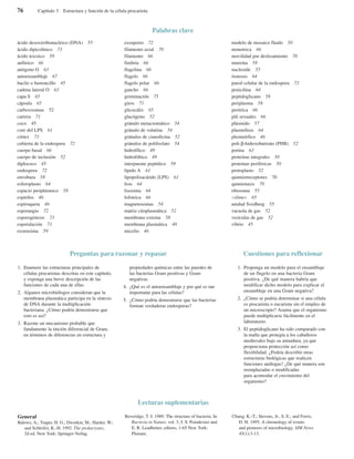 76 Capítulo 3 Estructura y función de la célula procariota
ácido desoxirribonucleico (DNA) 55
ácido dipicolínico 73
ácido teicoico 59
anfitrico 66
antígeno O 63
autoensamblaje 67
bacilo o bastoncillo 45
cadena lateral O 63
capa S 65
cápsula 65
carboxisomas 52
carrera 71
coco 45
core del LPS 61
córtex 73
cubierta de la endospora 72
cuerpo basal 66
cuerpo de inclusión 52
diplococo 45
endospora 72
envoltura 58
esferoplasto 64
espacio periplásmico 58
espirilos 46
espiroqueta 46
esporangio 72
esporogénesis 73
esporulación 73
exoenzima 59
exosporio 72
filamento axial 70
filamento 66
fimbria 66
flagelina 66
flagelo 66
flagelo polar 66
gancho 66
germinación 75
giros 71
glicocálix 65
glucógeno 52
gránulo metacromático 54
gránulo de volutina 54
gránulos de cianoficina 52
gránulos de polifosfato 54
hidrofílico 49
hidrofóbico 49
interpuente peptídico 59
lípido A 61
lipopolisacárido (LPS) 61
lisis 64
lisozima 64
lofotrica 66
magnetosomas 54
matriz citoplasmática 52
membrana externa 58
membrana plasmática 48
micelio 46
modelo de mosaico fluido 50
monotrica 66
movilidad por deslizamiento 70
mureína 58
nucleoide 55
ósmosis 64
pared celular de la endospora 73
penicilina 64
peptidoglicano 58
periplasma 58
peritrica 66
pili sexuales 66
plásmido 57
plasmólisis 64
pleomórfico 46
poli-β-hidroxibutirato (PHB) 52
porina 63
proteínas integrales 50
proteínas periféricas 50
protoplasto 52
quimiorreceptores 70
quimiotaxis 70
ribosoma 55
«slime» 65
unidad Svedberg 55
vacuola de gas 52
vesículas de gas 52
vibrio 45
Palabras clave
General
Balows, A.; Truper, H. G.; Dworkin, M.; Harder, W.;
and Schleifer, K.-H. 1992. The prokaryotes,
2d ed. New York: Springer-Verlag.
Beveridge, T. J. 1989. The structure of bacteria. In
Bacteria in Nature, vol. 3, J. S. Poindexter and
E. R. Leadbetter, editors, 1-65 New York:
Plenum.
Chung, K.-T.; Stevens, Jr., S. E.; and Ferris,
D. H. 1995. A chronology of events
and pioneers of microbiology. SIM News
45(1):3-13.
Lecturas suplementarias
1. Enumere las estructuras principales de
células procariotas descritas en este capítulo,
y exponga una breve descripción de las
funciones de cada una de ellas.
2. Algunos microbiólogos consideran que la
membrana plasmática participa en la síntesis
de DNA durante la multiplicación
bacteriana. ¿Cómo podría demostrarse que
esto es así?
3. Razone un mecanismo probable que
fundamente la tinción diferencial de Gram,
en términos de diferencias en estructura y
propiedades químicas entre las paredes de
las bacterias Gram positivas y Gram
negativas.
4. ¿Qué es el autoensamblaje y por qué es tan
importante para las células?
5. ¿Cómo podría demostrarse que las bacterias
forman verdaderas endosporas?
Preguntas para razonar y repasar
1. Proponga un modelo para el ensamblaje
de un flagelo en una bacteria Gram
positiva. ¿De qué manera habría que
modificar dicho modelo para explicar el
ensamblaje en una Gram negativa?
2. ¿Cómo se podría determinar si una célula
es procariota o eucariota sin el empleo de
un microscopio? Asuma que el organismo
puede multiplicarse fácilmente en el
laboratorio.
3. El peptidoglicano ha sido comparado con
la malla que protegía a los caballeros
medievales bajo su armadura, ya que
proporciona protección así como
flexibilidad. ¿Podría describir otras
estructuras biológicas que realicen
funciones análogas? ¿De qué manera son
reemplazadas o modificadas
para acomodar el crecimiento del
organismo?
Cuestiones para reflexionar
 